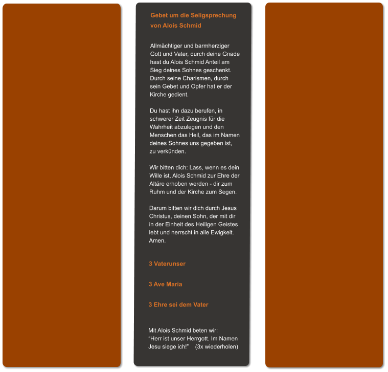 Gebet um die Seligsprechung von Alois Schmid  Allmächtiger und barmherziger Gott und Vater, durch deine Gnade hast du Alois Schmid Anteil am Sieg deines Sohnes geschenkt. Durch seine Charismen, durch sein Gebet und Opfer hat er der Kirche gedient.  Du hast ihn dazu berufen, in schwerer Zeit Zeugnis für die Wahrheit abzulegen und den  Menschen das Heil, das im Namen deines Sohnes uns gegeben ist,  zu verkünden.  Wir bitten dich: Lass, wenn es dein Wille ist, Alois Schmid zur Ehre der Altäre erhoben werden - dir zum Ruhm und der Kirche zum Segen.  Darum bitten wir dich durch Jesus Christus, deinen Sohn, der mit dir in der Einheit des Heiligen Geistes lebt und herrscht in alle Ewigkeit. Amen.   3 Vaterunser  3 Ave Maria  3 Ehre sei dem Vater   Mit Alois Schmid beten wir: “Herr ist unser Herrgott. Im Namen Jesu siege ich!”    (3x wiederholen)