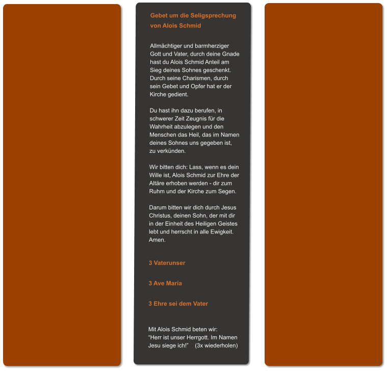 Gebet um die Seligsprechung von Alois Schmid  Allmächtiger und barmherziger Gott und Vater, durch deine Gnade hast du Alois Schmid Anteil am Sieg deines Sohnes geschenkt. Durch seine Charismen, durch sein Gebet und Opfer hat er der Kirche gedient.  Du hast ihn dazu berufen, in schwerer Zeit Zeugnis für die Wahrheit abzulegen und den  Menschen das Heil, das im Namen deines Sohnes uns gegeben ist,  zu verkünden.  Wir bitten dich: Lass, wenn es dein Wille ist, Alois Schmid zur Ehre der Altäre erhoben werden - dir zum Ruhm und der Kirche zum Segen.  Darum bitten wir dich durch Jesus Christus, deinen Sohn, der mit dir in der Einheit des Heiligen Geistes lebt und herrscht in alle Ewigkeit. Amen.   3 Vaterunser  3 Ave Maria  3 Ehre sei dem Vater   Mit Alois Schmid beten wir: “Herr ist unser Herrgott. Im Namen Jesu siege ich!”    (3x wiederholen)