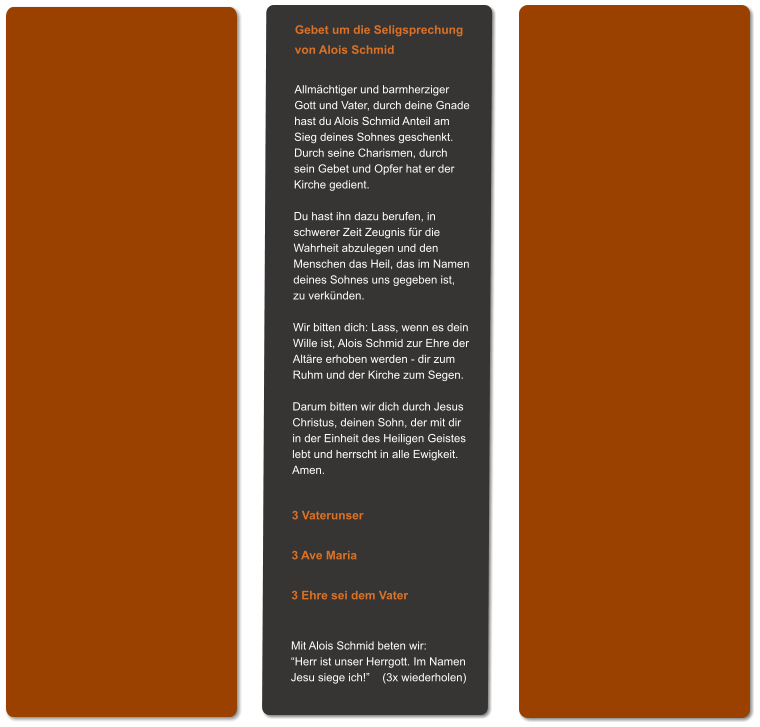 Gebet um die Seligsprechung von Alois Schmid  Allmächtiger und barmherziger Gott und Vater, durch deine Gnade hast du Alois Schmid Anteil am Sieg deines Sohnes geschenkt. Durch seine Charismen, durch sein Gebet und Opfer hat er der Kirche gedient.  Du hast ihn dazu berufen, in schwerer Zeit Zeugnis für die Wahrheit abzulegen und den  Menschen das Heil, das im Namen deines Sohnes uns gegeben ist,  zu verkünden.  Wir bitten dich: Lass, wenn es dein Wille ist, Alois Schmid zur Ehre der Altäre erhoben werden - dir zum Ruhm und der Kirche zum Segen.  Darum bitten wir dich durch Jesus Christus, deinen Sohn, der mit dir in der Einheit des Heiligen Geistes lebt und herrscht in alle Ewigkeit. Amen.   3 Vaterunser  3 Ave Maria  3 Ehre sei dem Vater   Mit Alois Schmid beten wir: “Herr ist unser Herrgott. Im Namen Jesu siege ich!”    (3x wiederholen)