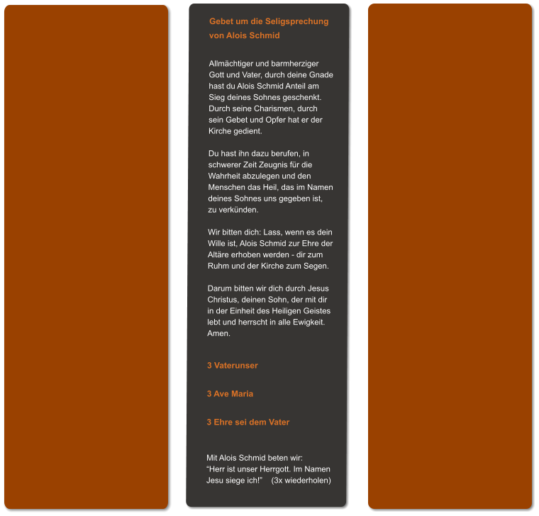 Gebet um die Seligsprechung von Alois Schmid  Allmächtiger und barmherziger Gott und Vater, durch deine Gnade hast du Alois Schmid Anteil am Sieg deines Sohnes geschenkt. Durch seine Charismen, durch sein Gebet und Opfer hat er der Kirche gedient.  Du hast ihn dazu berufen, in schwerer Zeit Zeugnis für die Wahrheit abzulegen und den  Menschen das Heil, das im Namen deines Sohnes uns gegeben ist,  zu verkünden.  Wir bitten dich: Lass, wenn es dein Wille ist, Alois Schmid zur Ehre der Altäre erhoben werden - dir zum Ruhm und der Kirche zum Segen.  Darum bitten wir dich durch Jesus Christus, deinen Sohn, der mit dir in der Einheit des Heiligen Geistes lebt und herrscht in alle Ewigkeit. Amen.   3 Vaterunser  3 Ave Maria  3 Ehre sei dem Vater   Mit Alois Schmid beten wir: “Herr ist unser Herrgott. Im Namen Jesu siege ich!”    (3x wiederholen)